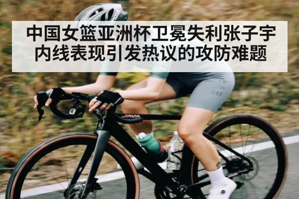 中国女篮亚洲杯卫冕失利张子宇内线表现引发热议的攻防难题